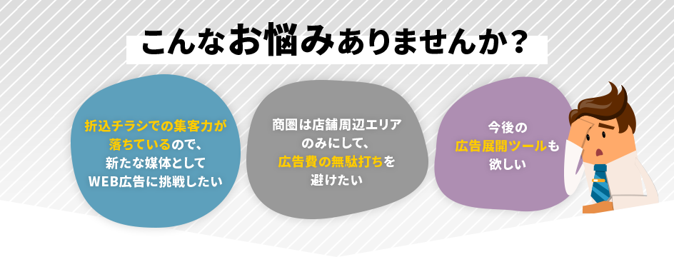 こんなお悩みはありませんか？「折込チラシでの集客力が落ちているので、新たな媒体としてWEB広告に挑戦したい」「商圏は店舗周辺エリアのみにして、 広告費の無駄打ちを避けたい」「今後の広告展開ツールも欲しい」
