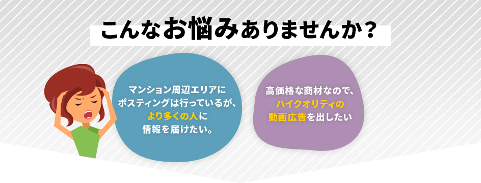 こんなお悩みはありませんか？「マンション周辺エリアにポスティングは行っているが、より多くの人に情報を届けたい。」「高価格な商材なので、
		  ハイクオリティの動画広告を出したい」