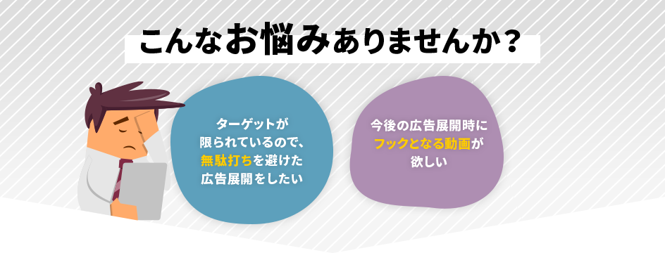 こんなお悩みはありませんか？「ターゲットが限られているので、無駄打ちを避けた広告展開をしたい」「今後の広告展開時にフックとなる動画が欲しい」