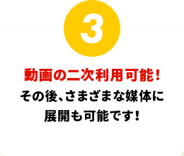 動画の二次利用可能！その後、さまざまな媒体に展開も可能です！