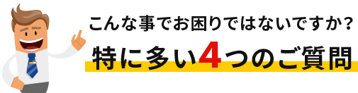こんな事でお困りではないですか？特に多い4つの質問
